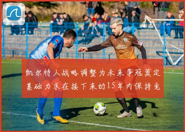凯尔特人战略调整为未来争冠奠定基础力求在接下来的15年内保持竞争优势