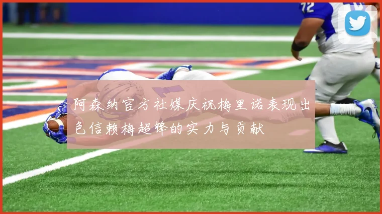 阿森纳官方社媒庆祝梅里诺表现出色信赖梅超锋的实力与贡献