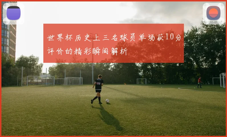 世界杯历史上三名球员单场获10分评价的精彩瞬间解析