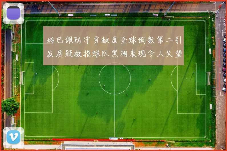 姆巴佩防守贡献度全球倒数第二引发质疑被指球队黑洞表现令人失望