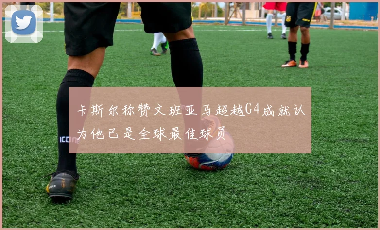 卡斯尔称赞文班亚马超越G4成就认为他已是全球最佳球员