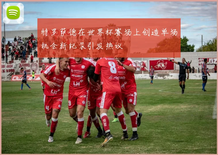 特罗萨德在世界杯赛场上创造单场机会新纪录引发热议