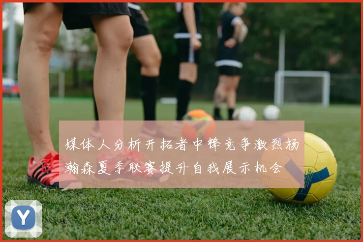 媒体人分析开拓者中锋竞争激烈杨瀚森夏季联赛提升自我展示机会