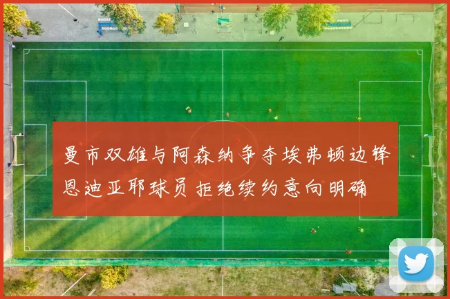 曼市双雄与阿森纳争夺埃弗顿边锋恩迪亚耶球员拒绝续约意向明确