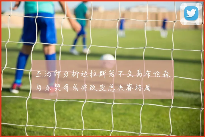 王治郅分析达拉斯若不交易布伦森与东契奇或将改变总决赛格局