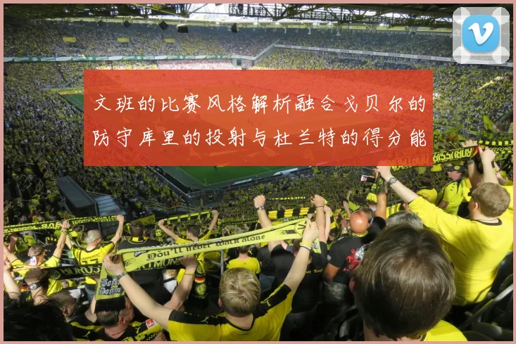 文班的比赛风格解析融合戈贝尔的防守库里的投射与杜兰特的得分能力
