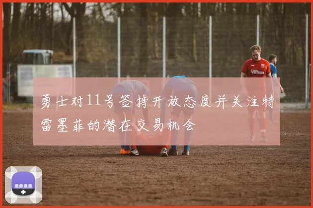 勇士对11号签持开放态度并关注特雷墨菲的潜在交易机会