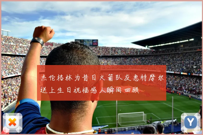 杰伦格林为昔日火箭队友惠特摩尔送上生日祝福感人瞬间回顾