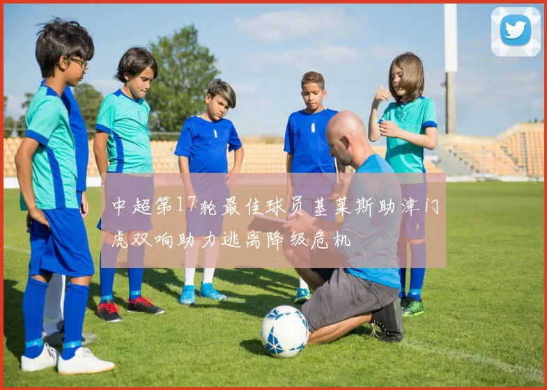 中超第17轮最佳球员基莱斯助津门虎双响助力逃离降级危机