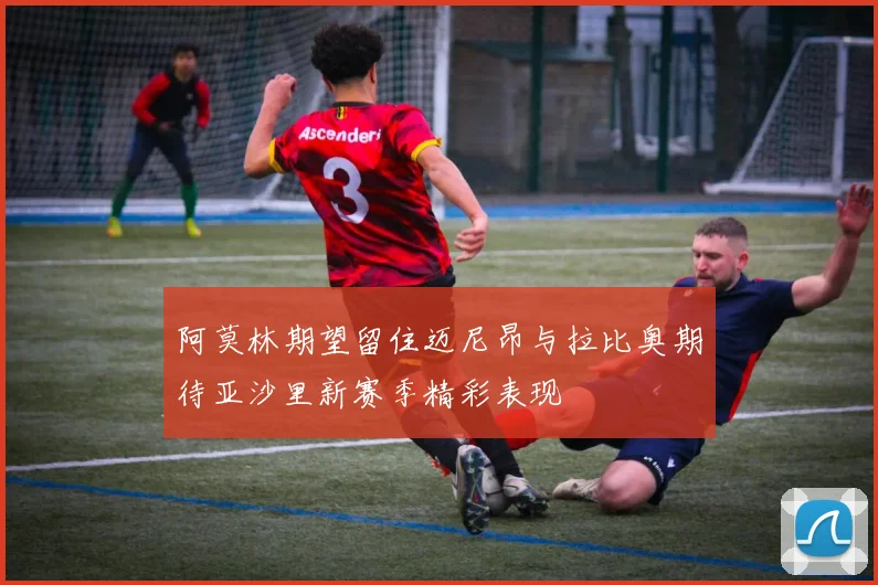 阿莫林期望留住迈尼昂与拉比奥期待亚沙里新赛季精彩表现