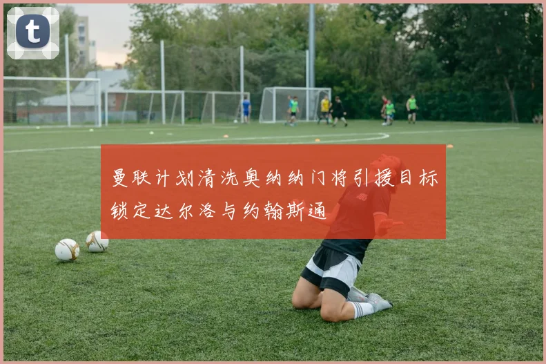 曼联计划清洗奥纳纳门将引援目标锁定达尔洛与约翰斯通