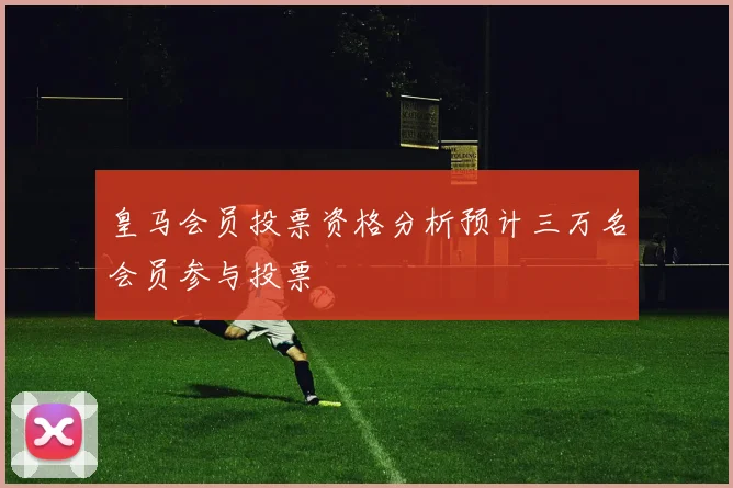 皇马会员投票资格分析预计三万名会员参与投票